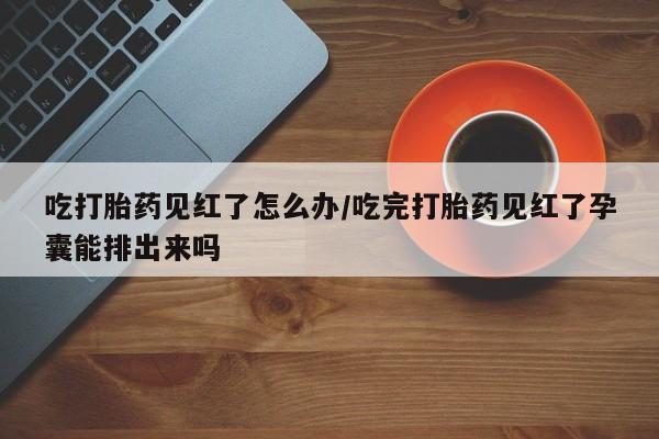 打胎药私人店付一半发货吃打胎药见红了怎么办/吃完打胎药见红了孕囊能排出来吗