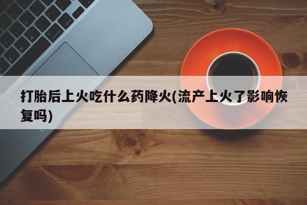 打胎药私人店付一半发货打胎后上火吃什么药降火(流产上火了影响恢复吗)
