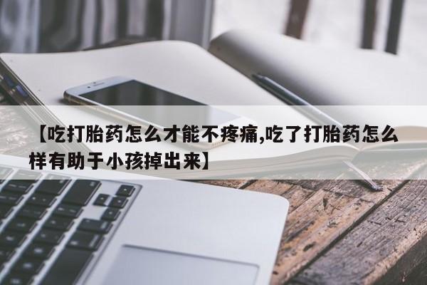 打胎药私人店付一半发货【吃打胎药怎么才能不疼痛,吃了打胎药怎么样有助于小孩掉出来】