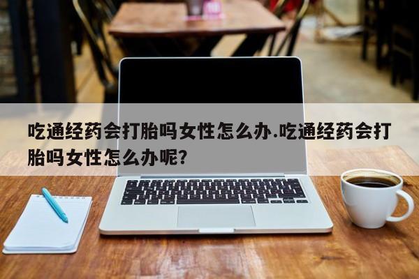 打胎药私人店付一半发货吃通经药会打胎吗女性怎么办.吃通经药会打胎吗女性怎么办呢？