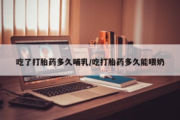 打胎药私人店付一半发货吃了打胎药多久哺乳/吃打胎药多久能喂奶