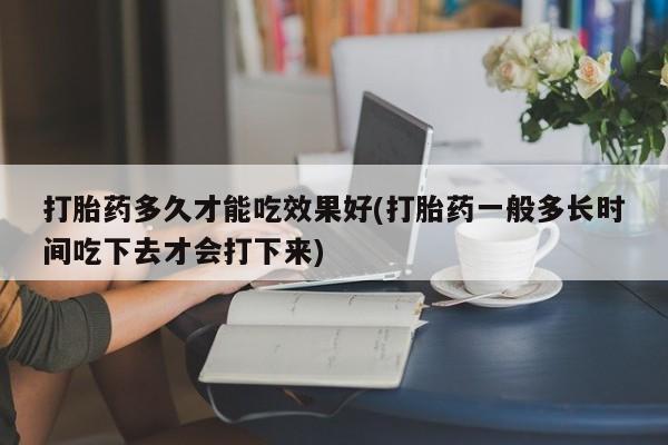 打胎药私人店付一半发货打胎药多久才能吃效果好(打胎药一般多长时间吃下去才会打下来)