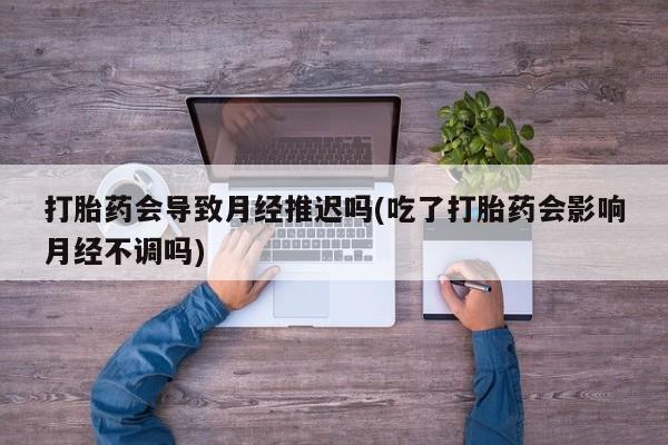 打胎药私人店付一半发货打胎药会导致月经推迟吗(吃了打胎药会影响月经不调吗)