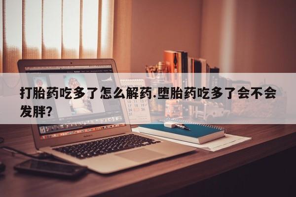 打胎药私人店付一半发货打胎药吃多了怎么解药.堕胎药吃多了会不会发胖？