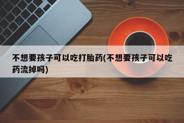 打胎药私人店付一半发货不想要孩子可以吃打胎药(不想要孩子可以吃药流掉吗)