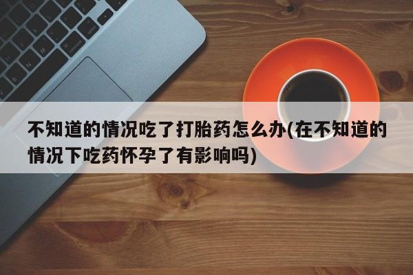 打胎药私人店付一半发货不知道的情况吃了打胎药怎么办(在不知道的情况下吃药怀孕了有影响吗)