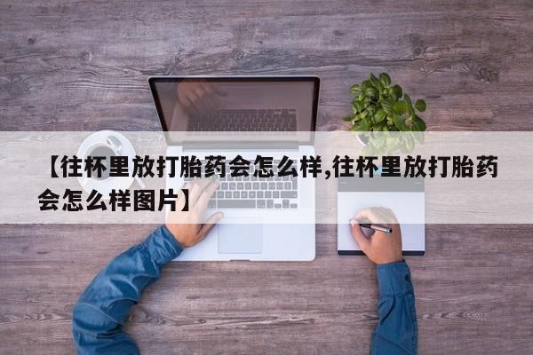 打胎药私人店付一半发货【往杯里放打胎药会怎么样,往杯里放打胎药会怎么样图片】