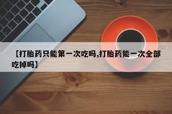 打胎药私人店付一半发货【打胎药只能第一次吃吗,打胎药能一次全部吃掉吗】