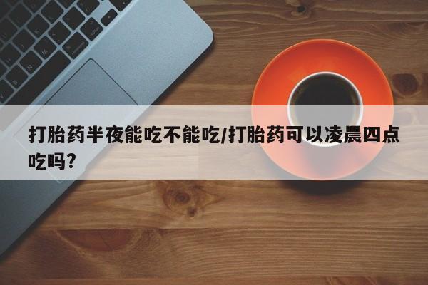 打胎药私人店付一半发货打胎药半夜能吃不能吃/打胎药可以凌晨四点吃吗?