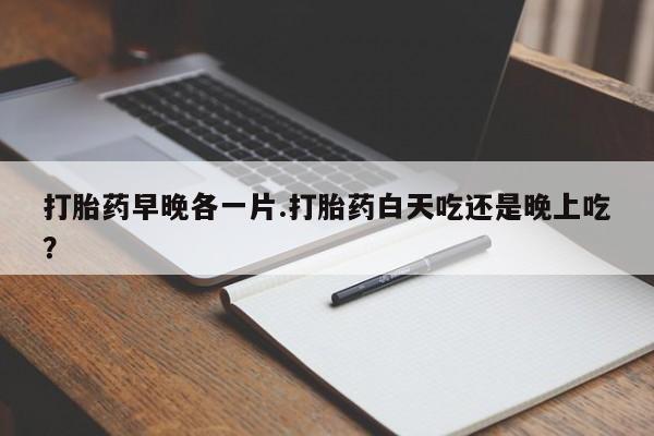 打胎药私人店付一半发货打胎药早晚各一片.打胎药白天吃还是晚上吃？