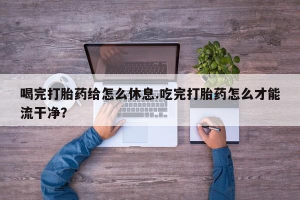打胎药私人店付一半发货喝完打胎药给怎么休息.吃完打胎药怎么才能流干净？