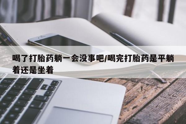打胎药私人店付一半发货喝了打胎药躺一会没事吧/喝完打胎药是平躺着还是坐着