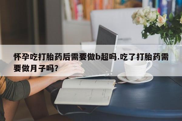 打胎药私人店付一半发货怀孕吃打胎药后需要做b超吗.吃了打胎药需要做月子吗？