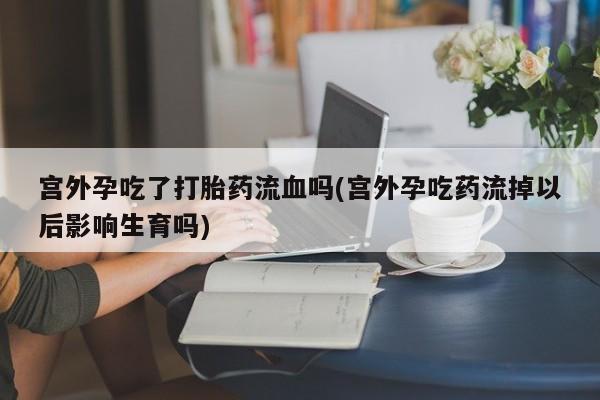 打胎药私人店付一半发货宫外孕吃了打胎药流血吗(宫外孕吃药流掉以后影响生育吗)