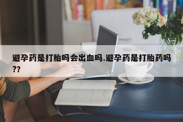 打胎药私人店付一半发货避孕药是打胎吗会出血吗.避孕药是打胎药吗?？