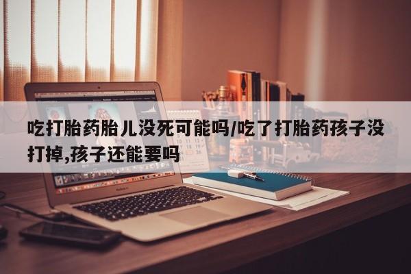 打胎药私人店付一半发货吃打胎药胎儿没死可能吗/吃了打胎药孩子没打掉,孩子还能要吗