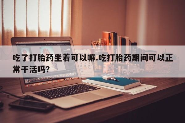 打胎药私人店付一半发货吃了打胎药坐着可以嘛.吃打胎药期间可以正常干活吗？