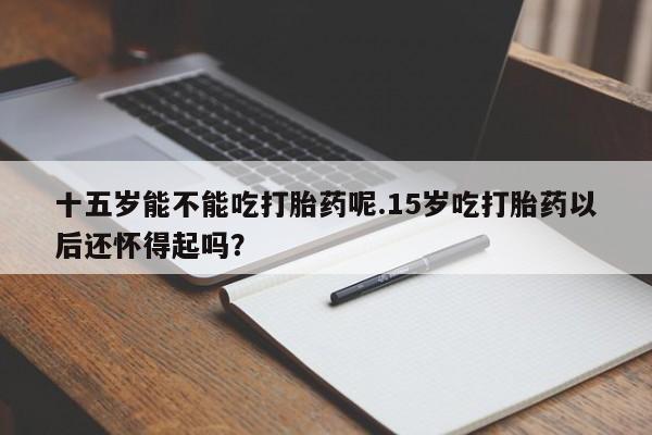 打胎药私人店付一半发货十五岁能不能吃打胎药呢.15岁吃打胎药以后还怀得起吗？