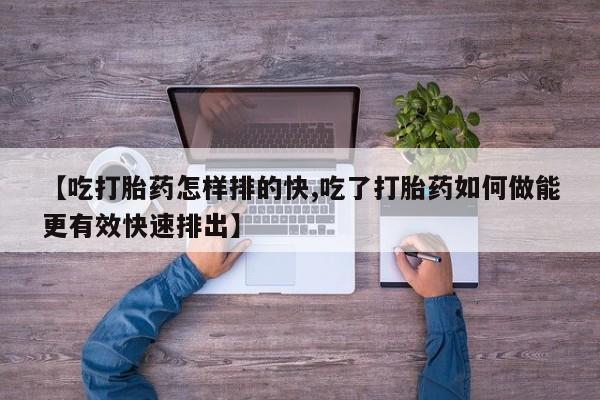 打胎药私人店付一半发货【吃打胎药怎样排的快,吃了打胎药如何做能更有效快速排出】
