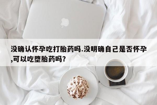 打胎药私人店付一半发货没确认怀孕吃打胎药吗.没明确自己是否怀孕,可以吃堕胎药吗？