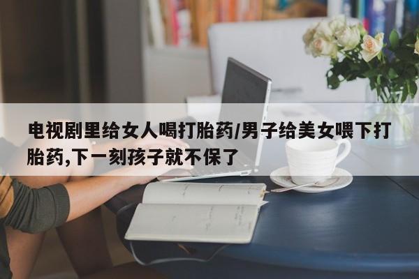 打胎药私人店付一半发货电视剧里给女人喝打胎药/男子给美女喂下打胎药,下一刻孩子就不保了