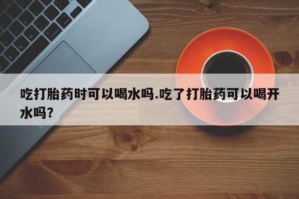 打胎药私人店付一半发货吃打胎药时可以喝水吗.吃了打胎药可以喝开水吗？