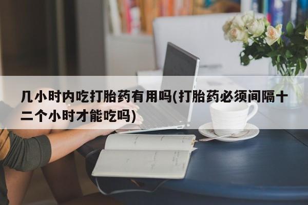 打胎药私人店付一半发货几小时内吃打胎药有用吗(打胎药必须间隔十二个小时才能吃吗)