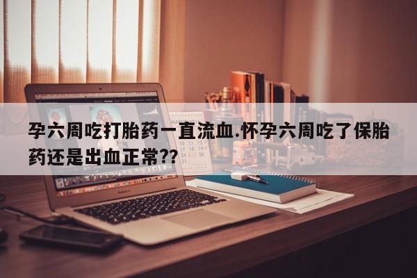 打胎药私人店付一半发货孕六周吃打胎药一直流血.怀孕六周吃了保胎药还是出血正常?？