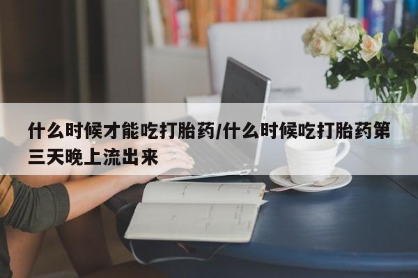 打胎药私人店付一半发货什么时候才能吃打胎药/什么时候吃打胎药第三天晚上流出来
