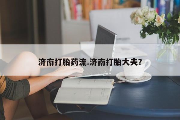 打胎药私人店付一半发货济南打胎药流.济南打胎大夫？