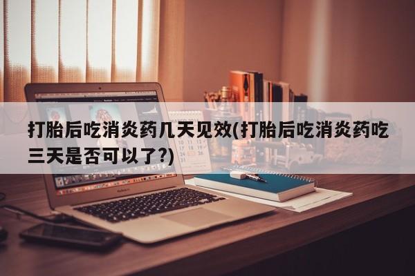 打胎药私人店付一半发货打胎后吃消炎药几天见效(打胎后吃消炎药吃三天是否可以了?)