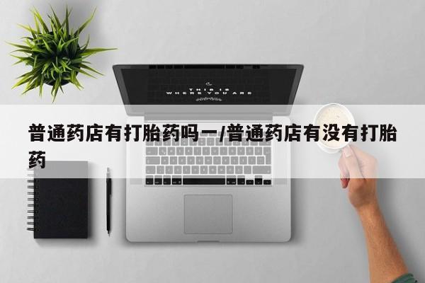 打胎药私人店付一半发货普通药店有打胎药吗一/普通药店有没有打胎药