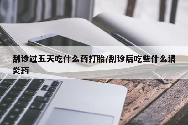 打胎药私人店付一半发货刮诊过五天吃什么药打胎/刮诊后吃些什么消炎药