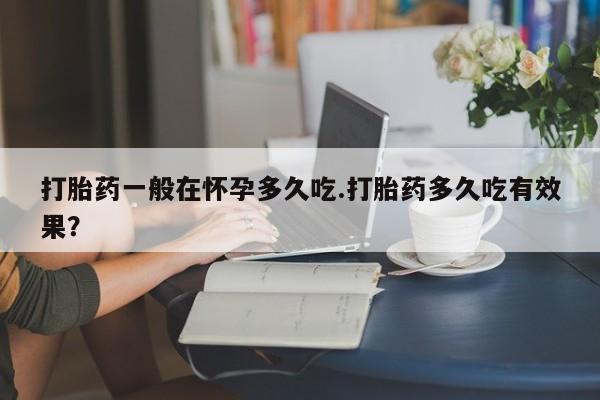 打胎药私人店付一半发货打胎药一般在怀孕多久吃.打胎药多久吃有效果？