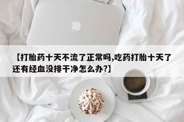 打胎药私人店付一半发货【打胎药十天不流了正常吗,吃药打胎十天了还有经血没排干净怎么办?】