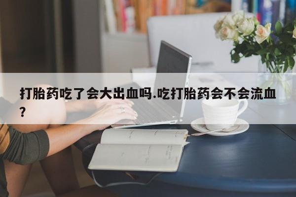 打胎药私人店付一半发货打胎药吃了会大出血吗.吃打胎药会不会流血？