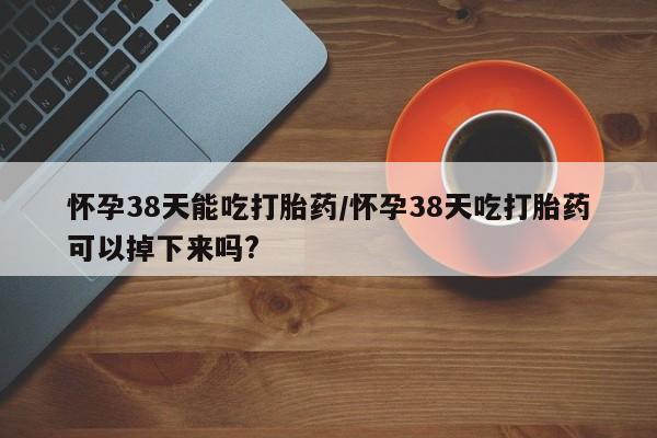 打胎药私人店付一半发货怀孕38天能吃打胎药/怀孕38天吃打胎药可以掉下来吗?