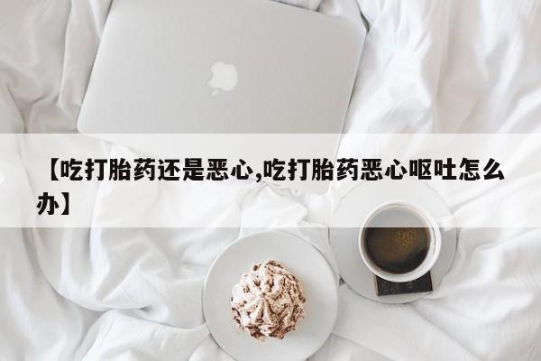打胎药私人店付一半发货【吃打胎药还是恶心,吃打胎药恶心呕吐怎么办】