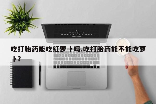 打胎药私人店付一半发货吃打胎药能吃红萝卜吗.吃打胎药能不能吃萝卜？