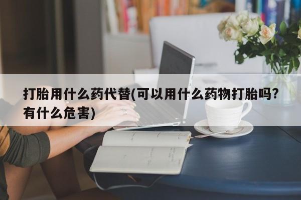 打胎药私人店付一半发货打胎用什么药代替(可以用什么药物打胎吗?有什么危害)