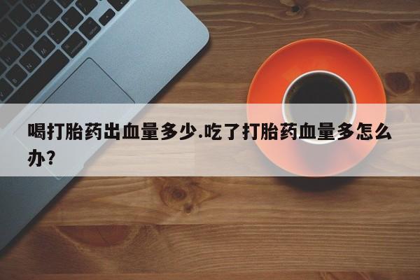 打胎药私人店付一半发货喝打胎药出血量多少.吃了打胎药血量多怎么办？