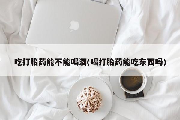 打胎药私人店付一半发货吃打胎药能不能喝酒(喝打胎药能吃东西吗)