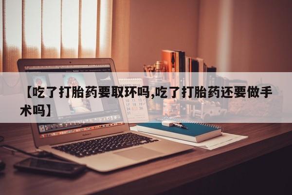 打胎药私人店付一半发货【吃了打胎药要取环吗,吃了打胎药还要做手术吗】