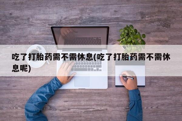 打胎药私人店付一半发货吃了打胎药需不需休息(吃了打胎药需不需休息呢)