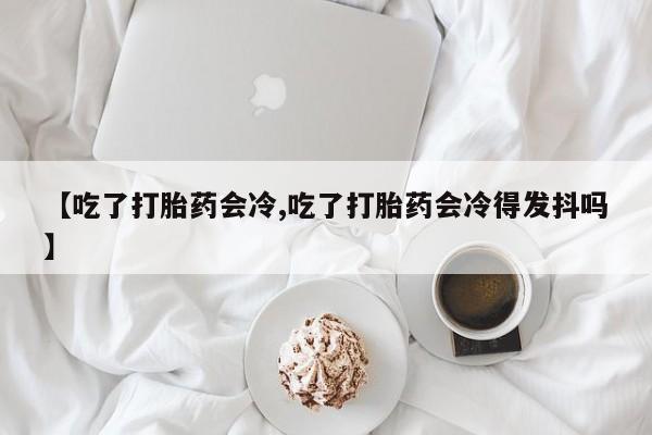 打胎药私人店付一半发货【吃了打胎药会冷,吃了打胎药会冷得发抖吗】