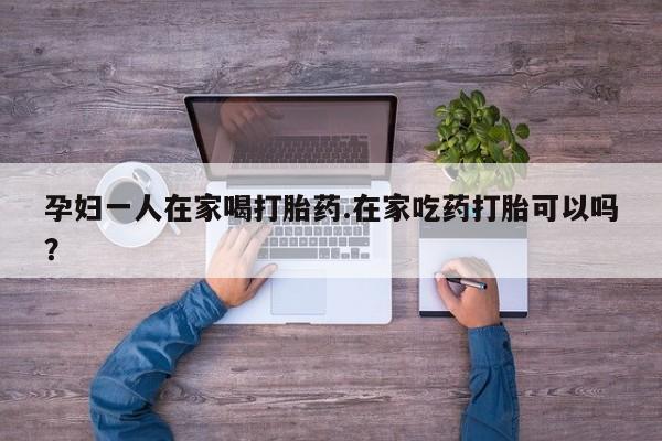 打胎药私人店付一半发货孕妇一人在家喝打胎药.在家吃药打胎可以吗？