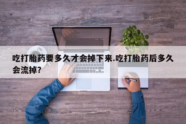 打胎药私人店付一半发货吃打胎药要多久才会掉下来.吃打胎药后多久会流掉？