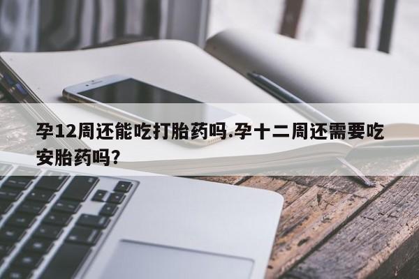 打胎药私人店付一半发货孕12周还能吃打胎药吗.孕十二周还需要吃安胎药吗？