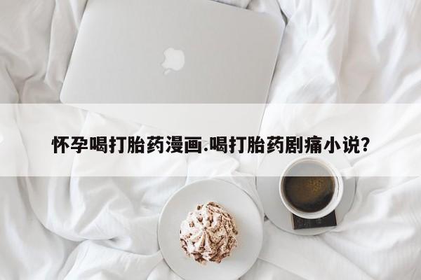 打胎药私人店付一半发货怀孕喝打胎药漫画.喝打胎药剧痛小说？
