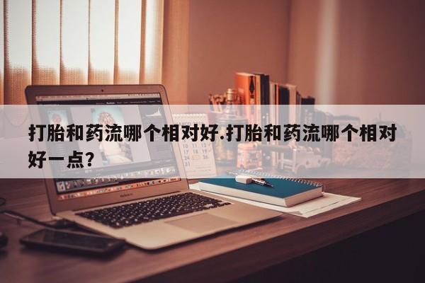 打胎药私人店付一半发货打胎和药流哪个相对好.打胎和药流哪个相对好一点？